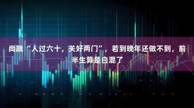 尚融 “人过六十，关好两门”，若到晚年还做不到，前半生算是白混了