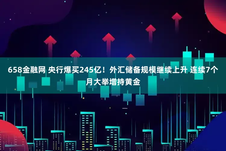 658金融网 央行爆买245亿！外汇储备规模继续上升 连续7个月大举增持黄金