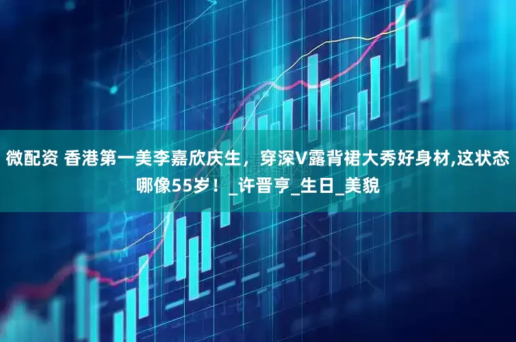 微配资 香港第一美李嘉欣庆生，穿深V露背裙大秀好身材,这状态哪像55岁！_许晋亨_生日_美貌