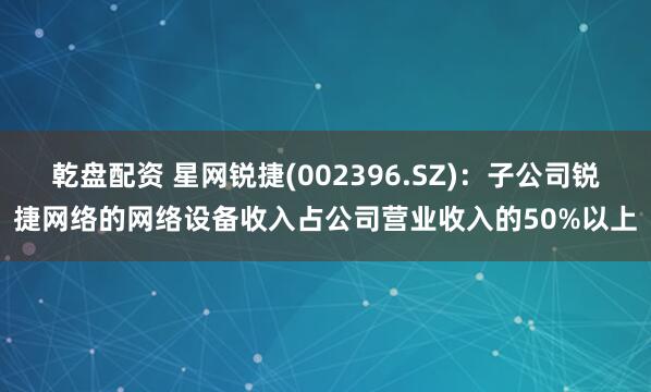 乾盘配资 星网锐捷(002396.SZ)：子公司锐捷网络的网络设备收入占公司营业收入的50%以上