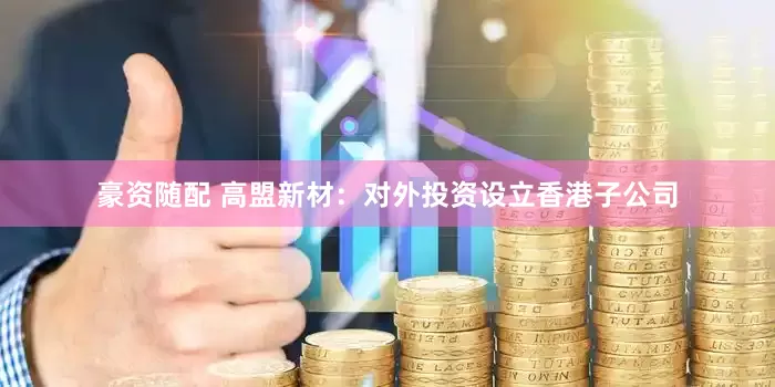 豪资随配 高盟新材：对外投资设立香港子公司