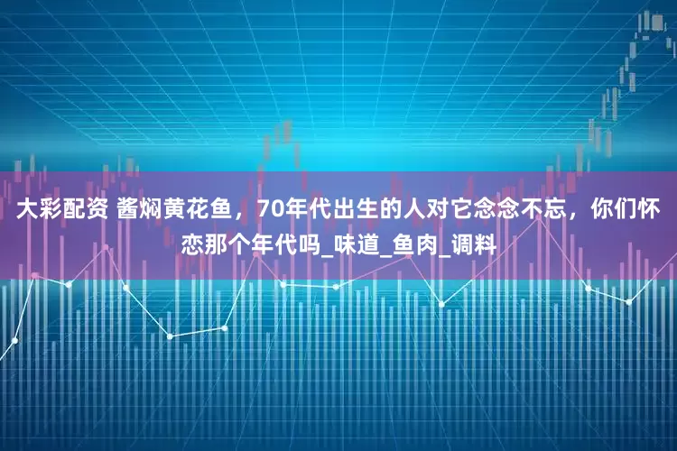 大彩配资 酱焖黄花鱼，70年代出生的人对它念念不忘，你们怀恋那个年代吗_味道_鱼肉_调料