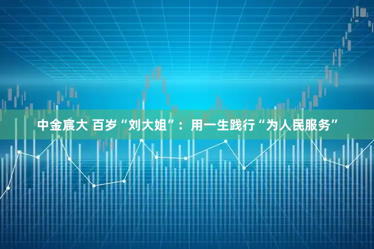中金宸大 百岁“刘大姐”：用一生践行“为人民服务”