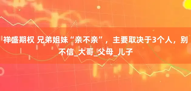 祥盛期权 兄弟姐妹“亲不亲”，主要取决于3个人，别不信_大哥_父母_儿子