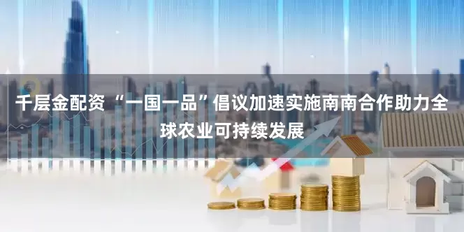 千层金配资 “一国一品”倡议加速实施　南南合作助力全球农业可持续发展