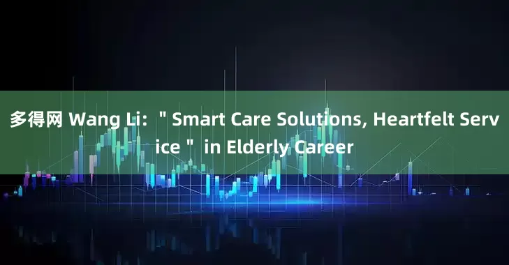 多得网 Wang Li: ＂Smart Care Solutions, Heartfelt Service＂ in Elderly Career