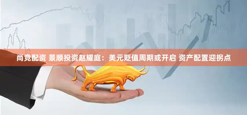 尚竞配资 景顺投资赵耀庭：美元贬值周期或开启 资产配置迎拐点