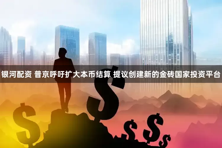 银河配资 普京呼吁扩大本币结算 提议创建新的金砖国家投资平台