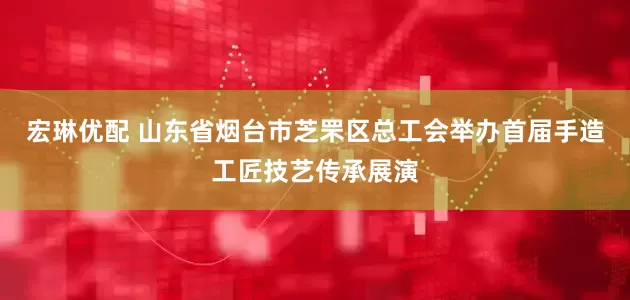 宏琳优配 山东省烟台市芝罘区总工会举办首届手造工匠技艺传承展演