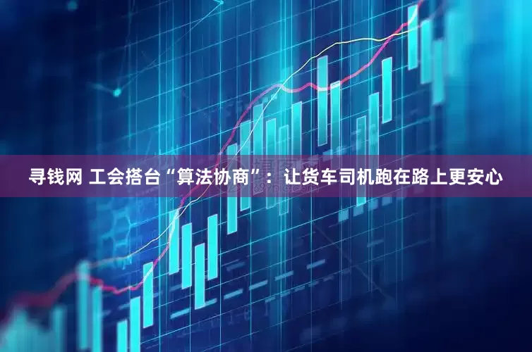 寻钱网 工会搭台“算法协商”：让货车司机跑在路上更安心