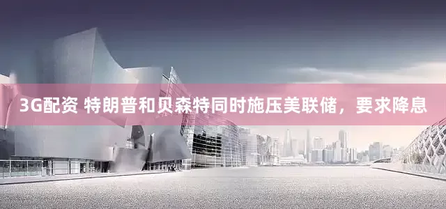 3G配资 特朗普和贝森特同时施压美联储，要求降息