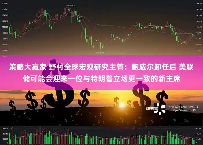 策略大赢家 野村全球宏观研究主管：鲍威尔卸任后 美联储可能会迎来一位与特朗普立场更一致的新主席