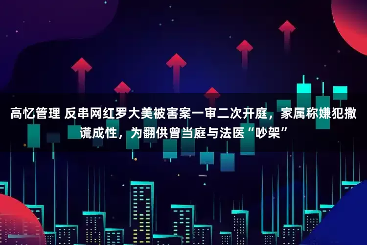 高忆管理 反串网红罗大美被害案一审二次开庭，家属称嫌犯撒谎成性，为翻供曾当庭与法医“吵架”