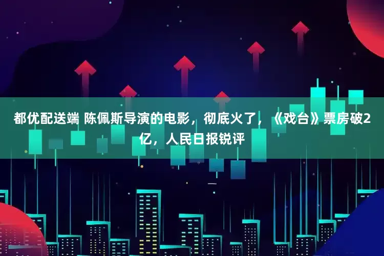 都优配送端 陈佩斯导演的电影，彻底火了，《戏台》票房破2亿，人民日报锐评