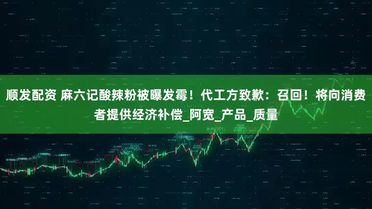 顺发配资 麻六记酸辣粉被曝发霉！代工方致歉：召回！将向消费者提供经济补偿_阿宽_产品_质量