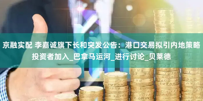 京融实配 李嘉诚旗下长和突发公告：港口交易拟引内地策略投资者加入_巴拿马运河_进行讨论_贝莱德