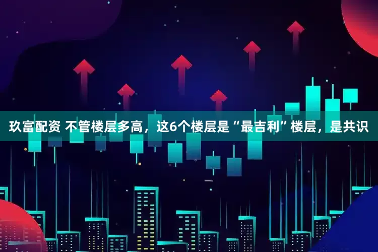 玖富配资 不管楼层多高，这6个楼层是“最吉利”楼层，是共识