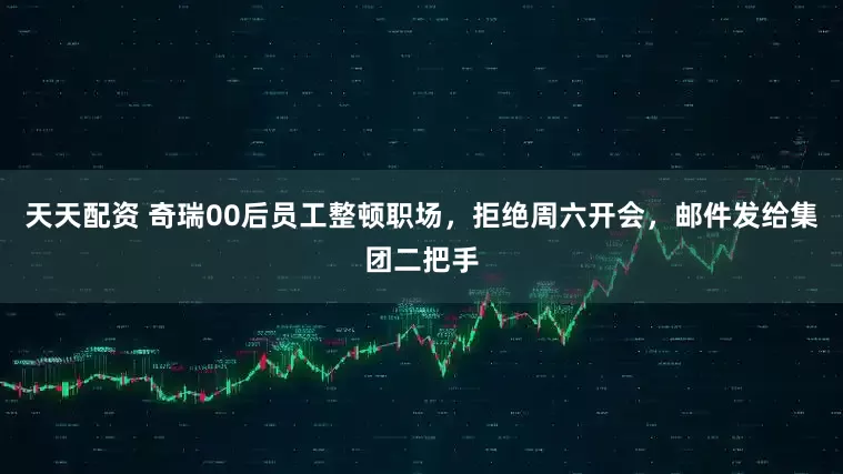 天天配资 奇瑞00后员工整顿职场，拒绝周六开会，邮件发给集团二把手