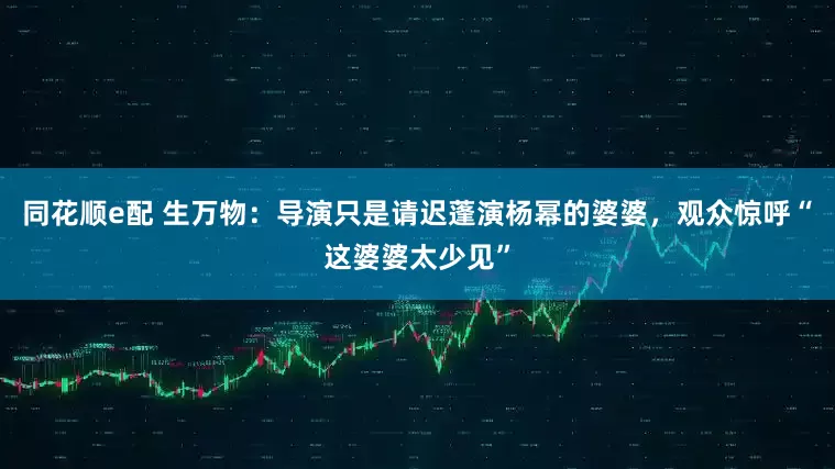 同花顺e配 生万物：导演只是请迟蓬演杨幂的婆婆，观众惊呼“这婆婆太少见”