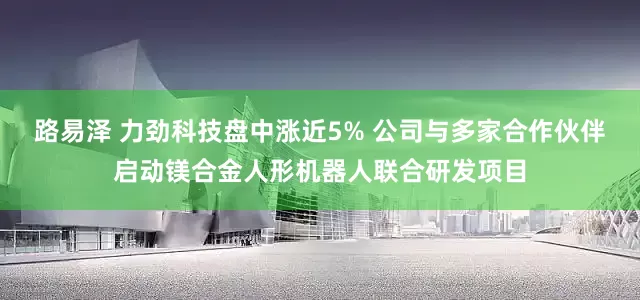 路易泽 力劲科技盘中涨近5% 公司与多家合作伙伴启动镁合金人形机器人联合研发项目