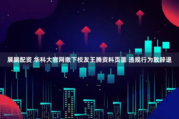 展鵬配资 华科大官网撤下校友王腾资料页面 违规行为致辞退