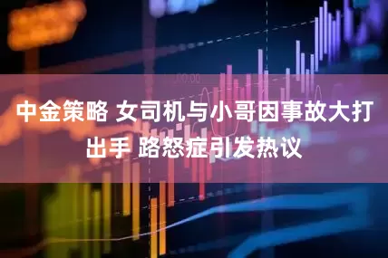 中金策略 女司机与小哥因事故大打出手 路怒症引发热议