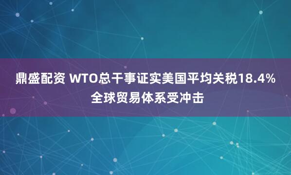 鼎盛配资 WTO总干事证实美国平均关税18.4% 全球贸易体系受冲击