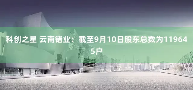 科创之星 云南锗业：截至9月10日股东总数为119645户
