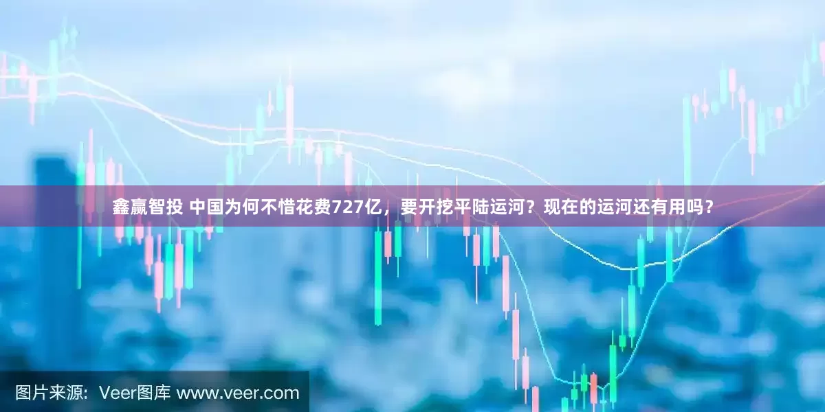 鑫赢智投 中国为何不惜花费727亿，要开挖平陆运河？现在的运河还有用吗？