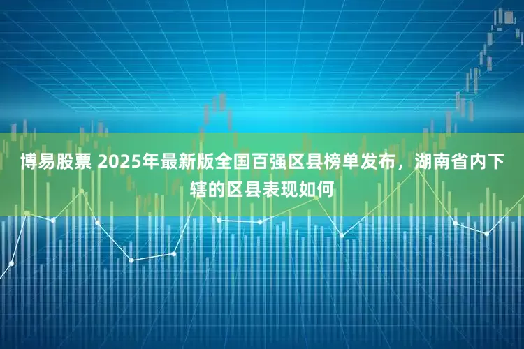 博易股票 2025年最新版全国百强区县榜单发布，湖南省内下辖的区县表现如何