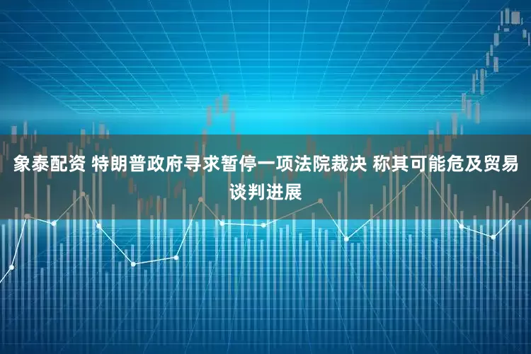 象泰配资 特朗普政府寻求暂停一项法院裁决 称其可能危及贸易谈判进展