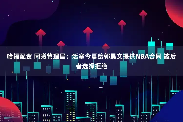 哈福配资 同曦管理层：活塞今夏给郭昊文提供NBA合同 被后者选择拒绝