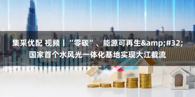 集采优配 视频丨“零碳”、能源可再生 国家首个水风光一体化基地实现大江截流