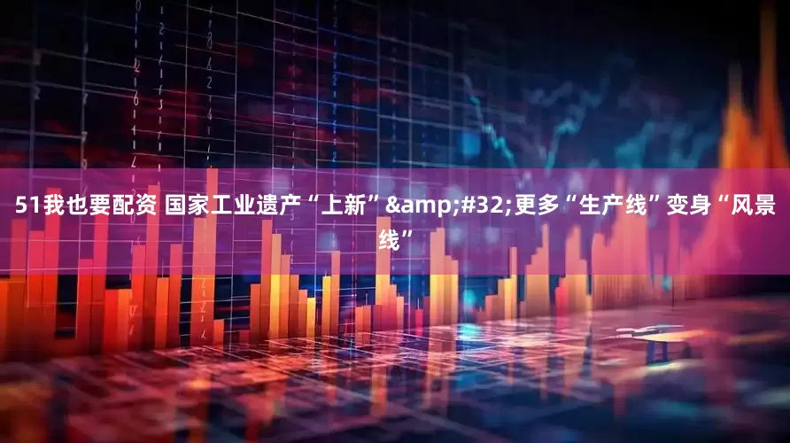 51我也要配资 国家工业遗产“上新” 更多“生产线”变身“风景线”