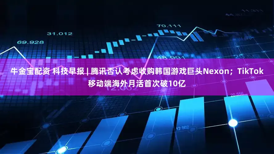 牛金宝配资 科技早报 | 腾讯否认考虑收购韩国游戏巨头Nexon；TikTok移动端海外月活首次破10亿