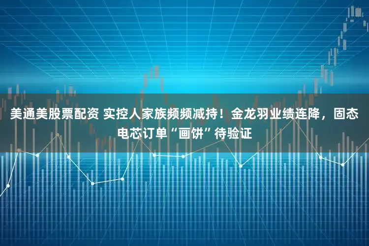 美通美股票配资 实控人家族频频减持！金龙羽业绩连降，固态电芯订单“画饼”待验证
