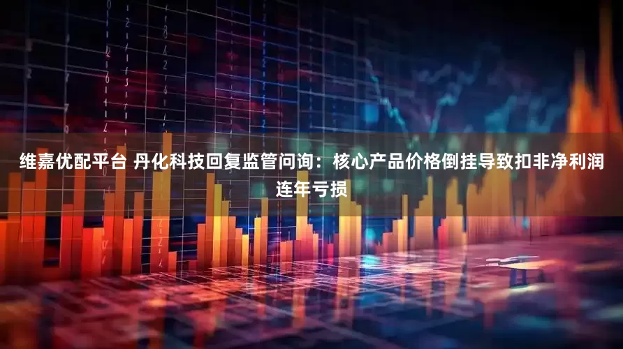 维嘉优配平台 丹化科技回复监管问询：核心产品价格倒挂导致扣非净利润连年亏损