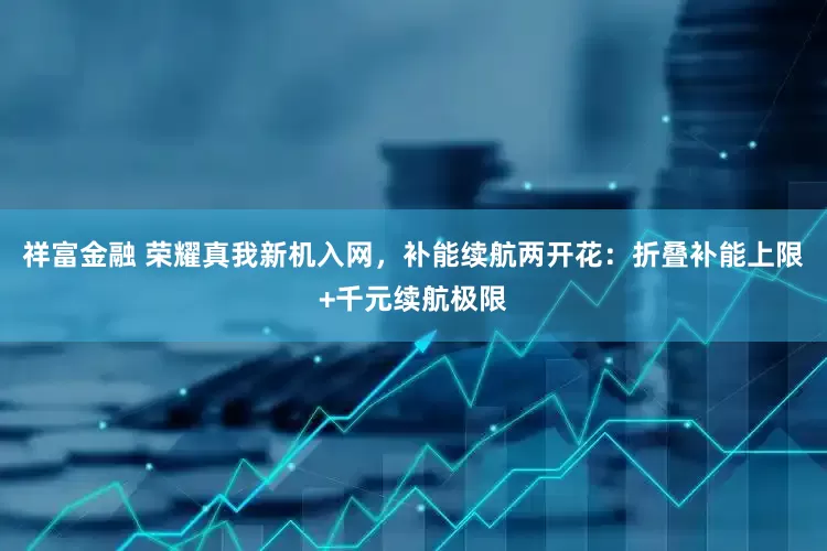 祥富金融 荣耀真我新机入网，补能续航两开花：折叠补能上限+千元续航极限