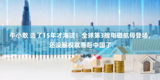 牛小散 造了15年才海试!全球第3艘电磁航母登场,还没服役就落后中国了