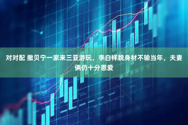 对对配 撒贝宁一家来三亚游玩，李白样貌身材不输当年，夫妻俩仍十分恩爱
