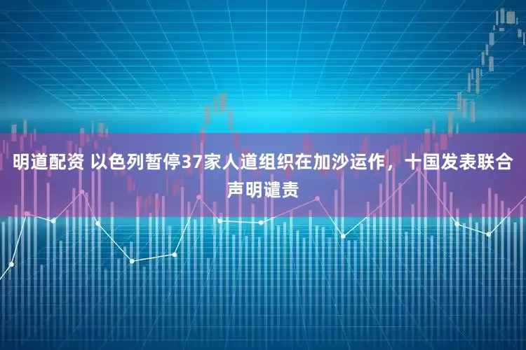 明道配资 以色列暂停37家人道组织在加沙运作，十国发表联合声明谴责