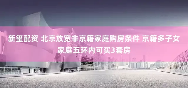 新玺配资 北京放宽非京籍家庭购房条件 京籍多子女家庭五环内可买3套房