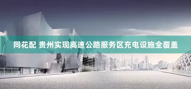 同花配 贵州实现高速公路服务区充电设施全覆盖