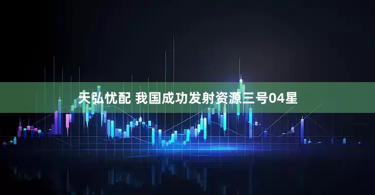 天弘忧配 我国成功发射资源三号04星