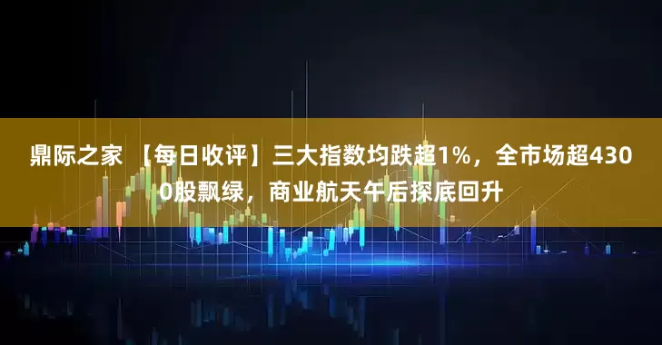 鼎际之家 【每日收评】三大指数均跌超1%，全市场超4300股飘绿，商业航天午后探底回升