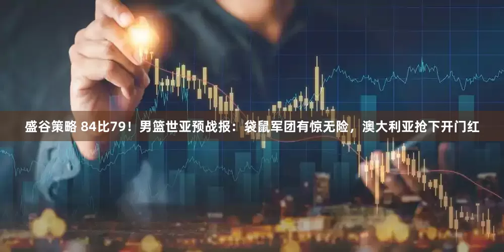 盛谷策略 84比79！男篮世亚预战报：袋鼠军团有惊无险，澳大利亚抢下开门红