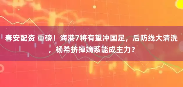 春安配资 重磅！海港7将有望冲国足，后防线大清洗，杨希挤掉嫡系能成主力？