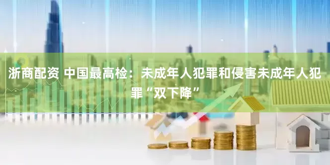 浙商配资 中国最高检：未成年人犯罪和侵害未成年人犯罪“双下降”
