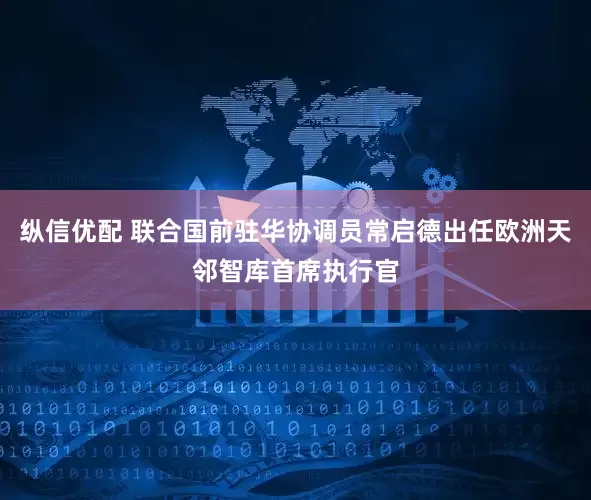 纵信优配 联合国前驻华协调员常启德出任欧洲天邻智库首席执行官