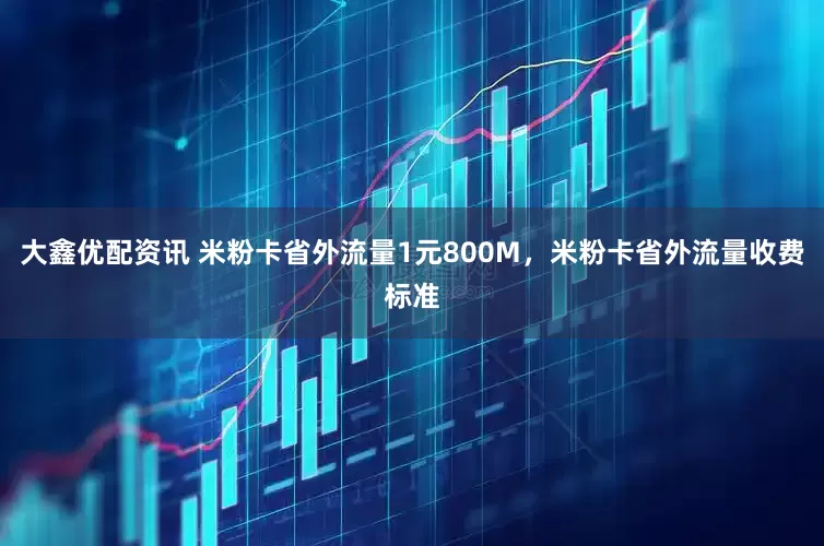 大鑫优配资讯 米粉卡省外流量1元800M，米粉卡省外流量收费标准